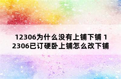 12306为什么没有上铺下铺 12306已订硬卧上铺怎么改下铺